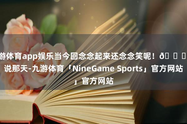 九游体育app娱乐当今回念念起来还念念笑呢！😂话说那天-九游体育「NineGame Sports」官方网站