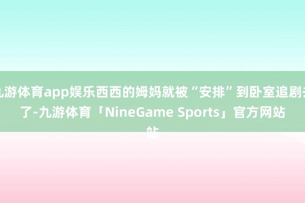 九游体育app娱乐西西的姆妈就被“安排”到卧室追剧去了-九游体育「NineGame Sports」官方网站