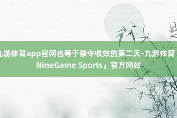 九游体育app官网也等于禁令收效的第二天-九游体育「NineGame Sports」官方网站