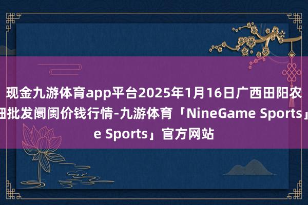 现金九游体育app平台2025年1月16日广西田阳农副家具详细批发阛阓价钱行情-九游体育「NineGame Sports」官方网站