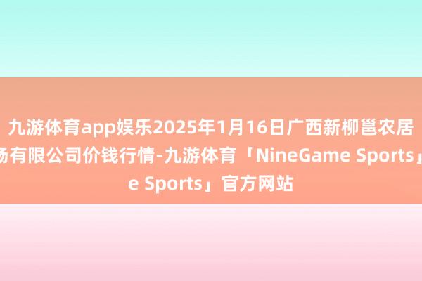 九游体育app娱乐2025年1月16日广西新柳邕农居品批发商场有限公司价钱行情-九游体育「NineGame Sports」官方网站