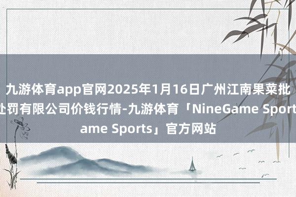 九游体育app官网2025年1月16日广州江南果菜批发市集计算处罚有限公司价钱行情-九游体育「NineGame Sports」官方网站