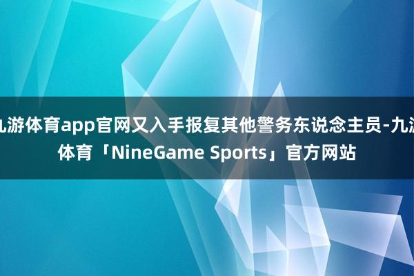 九游体育app官网又入手报复其他警务东说念主员-九游体育「NineGame Sports」官方网站