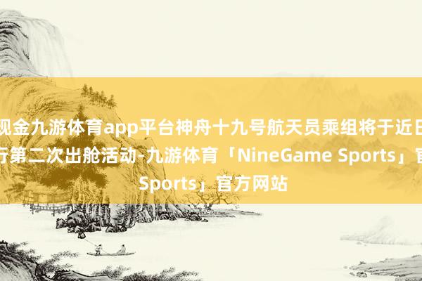 现金九游体育app平台神舟十九号航天员乘组将于近日择机抓行第二次出舱活动-九游体育「NineGame Sports」官方网站