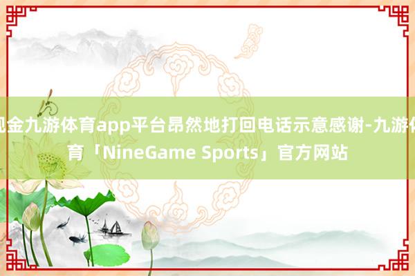 现金九游体育app平台昂然地打回电话示意感谢-九游体育「NineGame Sports」官方网站