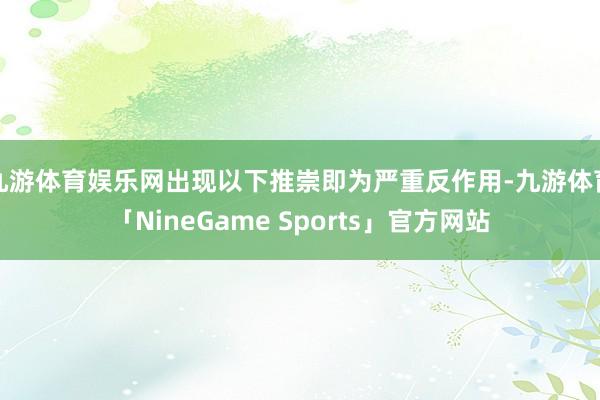 九游体育娱乐网出现以下推崇即为严重反作用-九游体育「NineGame Sports」官方网站