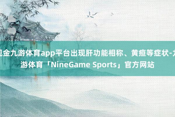 现金九游体育app平台出现肝功能相称、黄疸等症状-九游体育「NineGame Sports」官方网站