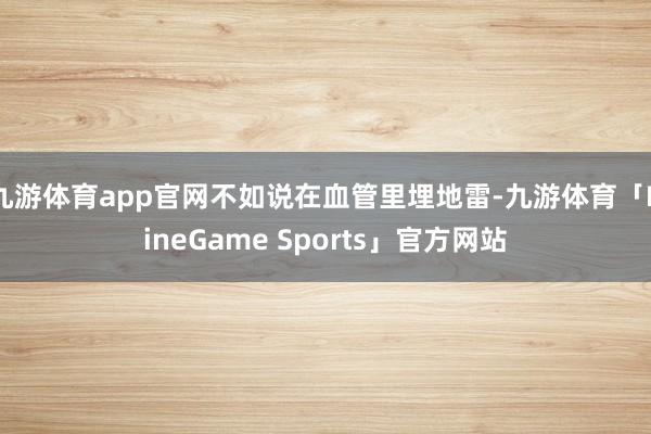 九游体育app官网不如说在血管里埋地雷-九游体育「NineGame Sports」官方网站