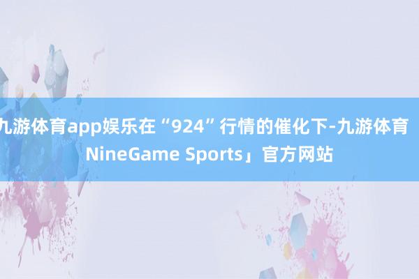 九游体育app娱乐在“924”行情的催化下-九游体育「NineGame Sports」官方网站