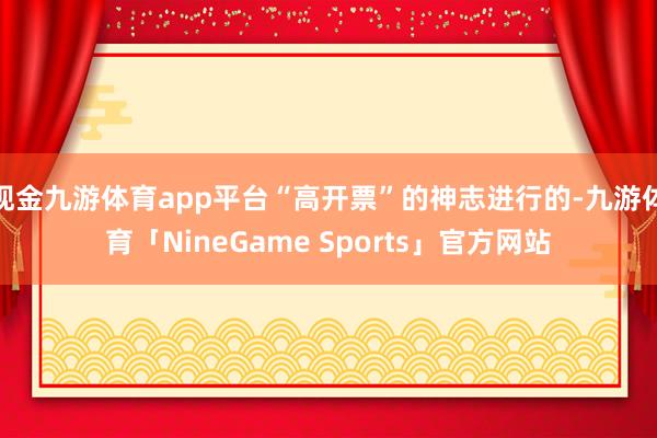 现金九游体育app平台“高开票”的神志进行的-九游体育「NineGame Sports」官方网站