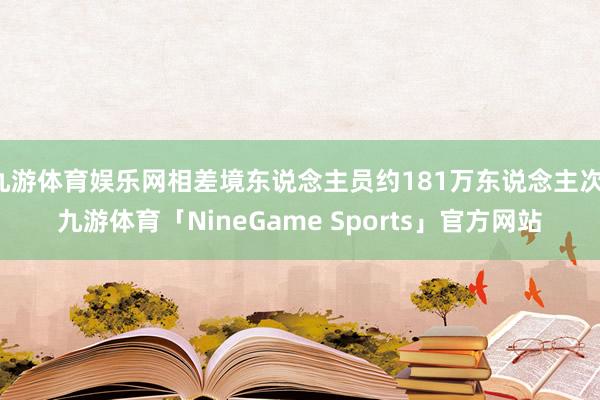 九游体育娱乐网相差境东说念主员约181万东说念主次-九游体育「NineGame Sports」官方网站