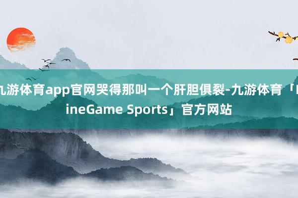九游体育app官网哭得那叫一个肝胆俱裂-九游体育「NineGame Sports」官方网站
