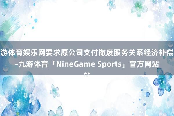 九游体育娱乐网要求原公司支付撤废服务关系经济补偿金-九游体育「NineGame Sports」官方网站