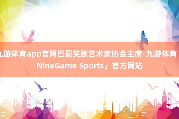九游体育app官网巴蜀笑剧艺术家协会主席-九游体育「NineGame Sports」官方网站