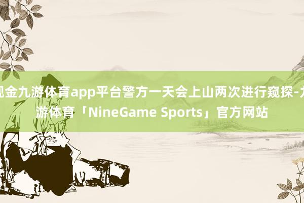 现金九游体育app平台警方一天会上山两次进行窥探-九游体育「NineGame Sports」官方网站