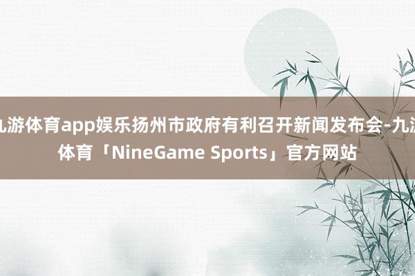 九游体育app娱乐扬州市政府有利召开新闻发布会-九游体育「NineGame Sports」官方网站