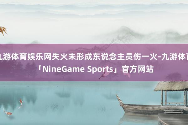 九游体育娱乐网失火未形成东说念主员伤一火-九游体育「NineGame Sports」官方网站
