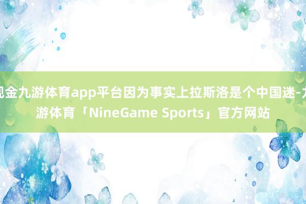 现金九游体育app平台因为事实上拉斯洛是个中国迷-九游体育「NineGame Sports」官方网站