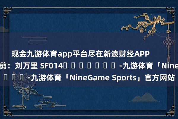 现金九游体育app平台尽在新浪财经APP            						牵扯裁剪：刘万里 SF014							-九游体育「NineGame Sports」官方网站