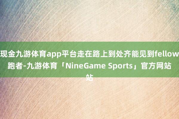 现金九游体育app平台走在路上到处齐能见到fellow跑者-九游体育「NineGame Sports」官方网站